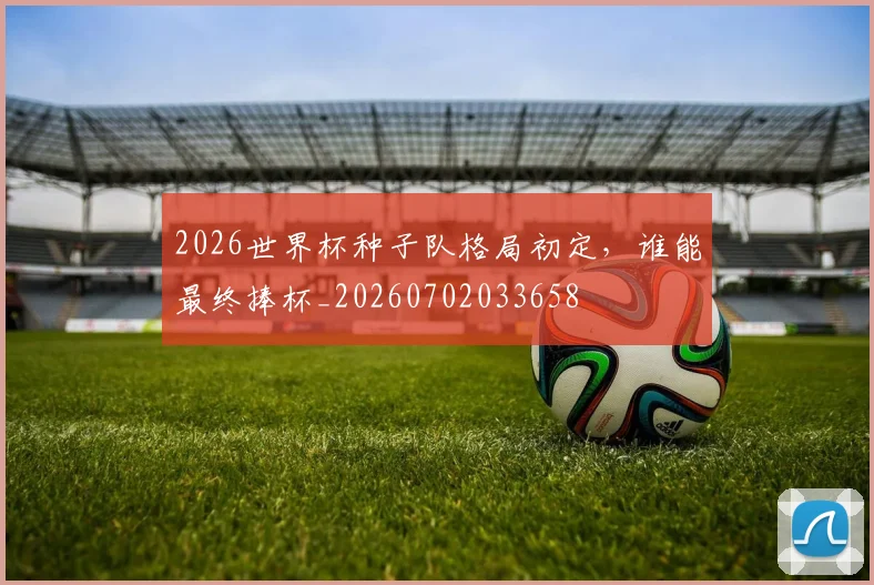 2026世界杯种子队格局初定，谁能最终捧杯_20260702033658