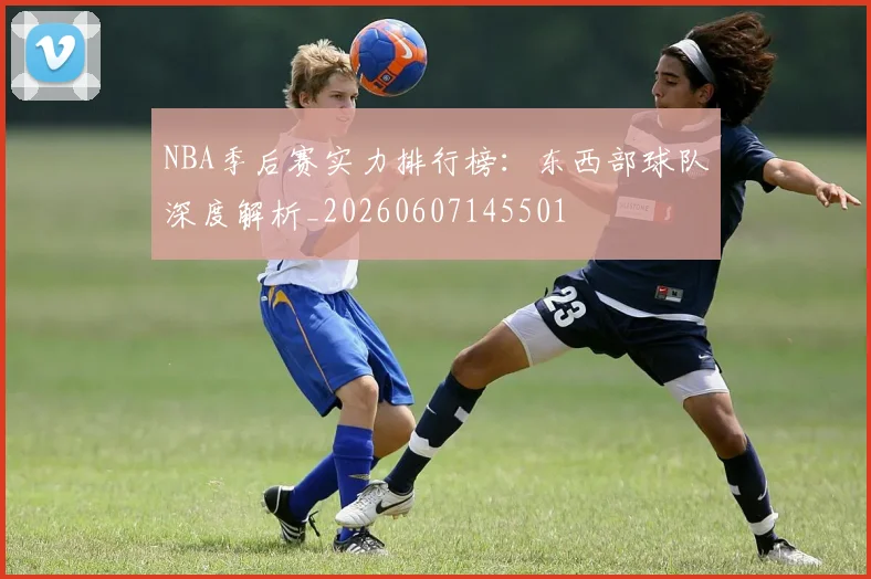 NBA季后赛实力排行榜：东西部球队深度解析_20260607145501