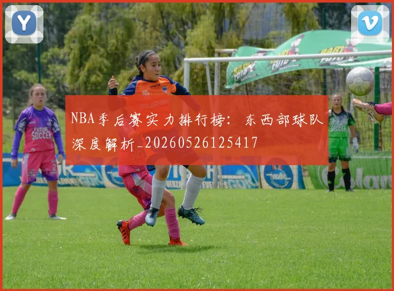 NBA季后赛实力排行榜：东西部球队深度解析_20260526125417