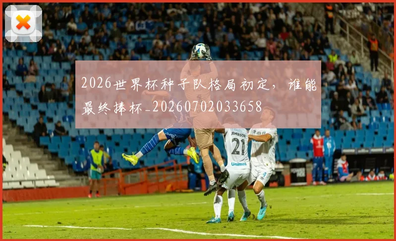 2026世界杯种子队格局初定，谁能最终捧杯_20260702033658