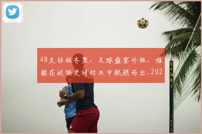 48支劲旅齐聚，足球盛宴升级，谁能在这场史诗对决中脱颖而出_20260518215428