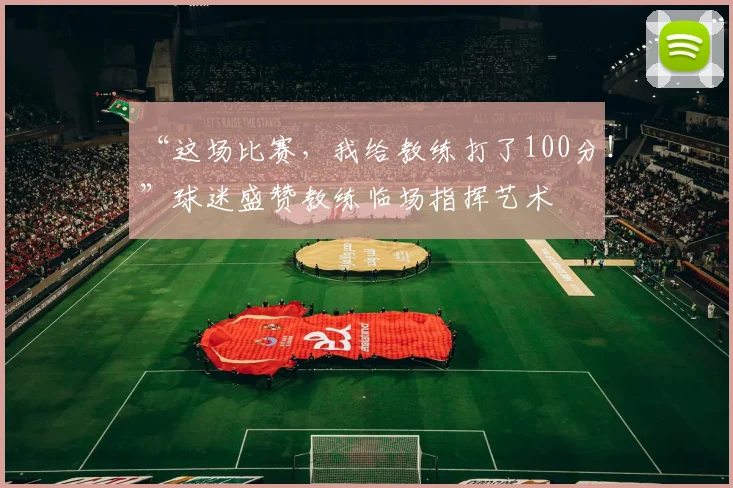 “这场比赛，我给教练打了100分！”球迷盛赞教练临场指挥艺术