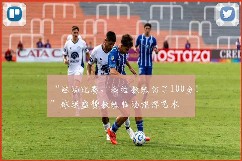 “这场比赛，我给教练打了100分！”球迷盛赞教练临场指挥艺术