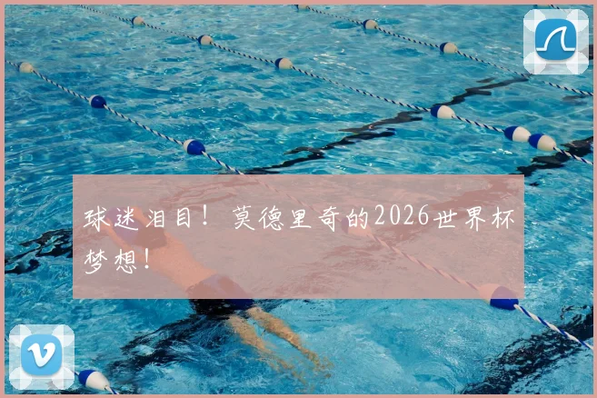 球迷泪目！莫德里奇的2026世界杯梦想！
