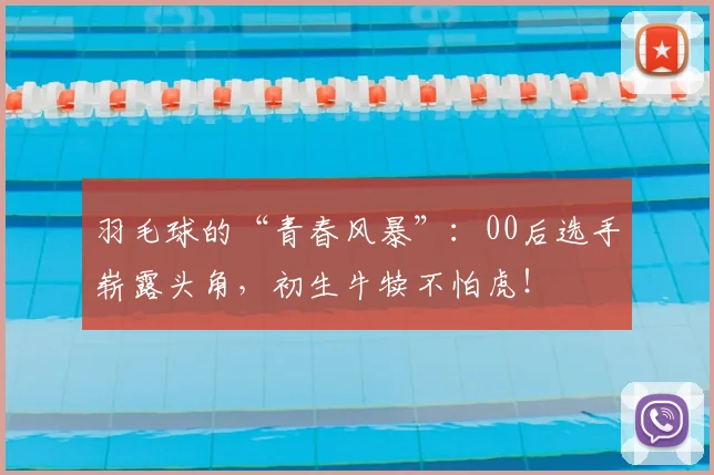 羽毛球的“青春风暴”：00后选手崭露头角，初生牛犊不怕虎！