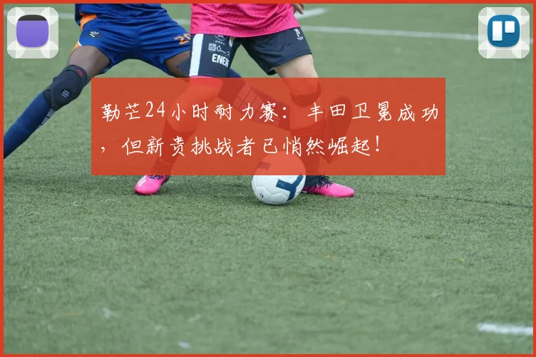 勒芒24小时耐力赛：丰田卫冕成功，但新贵挑战者已悄然崛起！