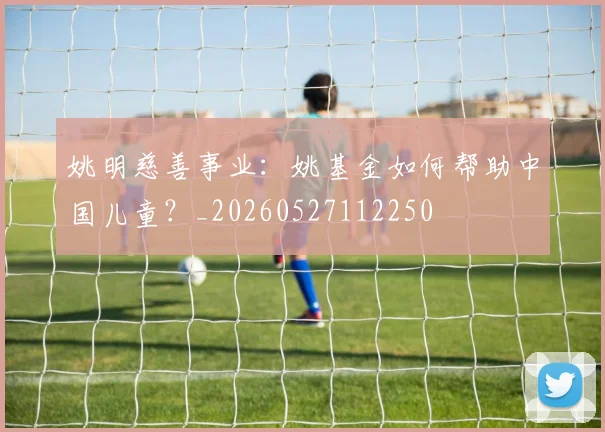 姚明慈善事业：姚基金如何帮助中国儿童？_20260527112250