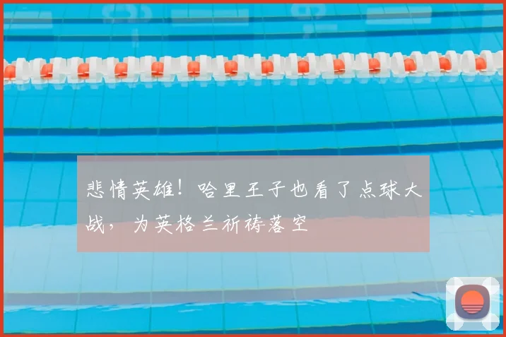 悲情英雄！哈里王子也看了点球大战，为英格兰祈祷落空