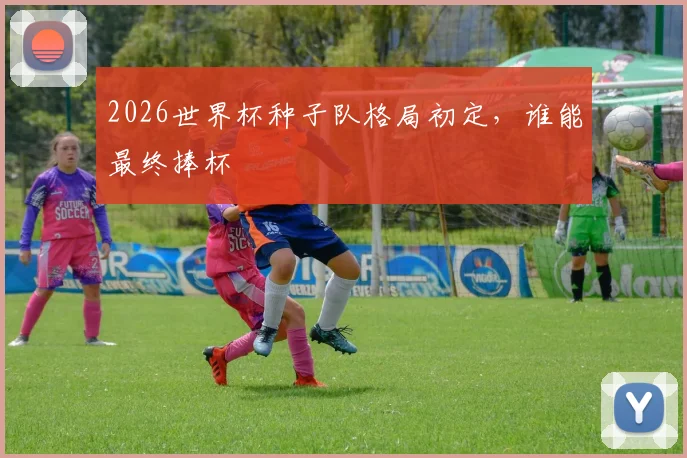 2026世界杯种子队格局初定，谁能最终捧杯