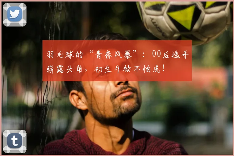 羽毛球的“青春风暴”：00后选手崭露头角，初生牛犊不怕虎！
