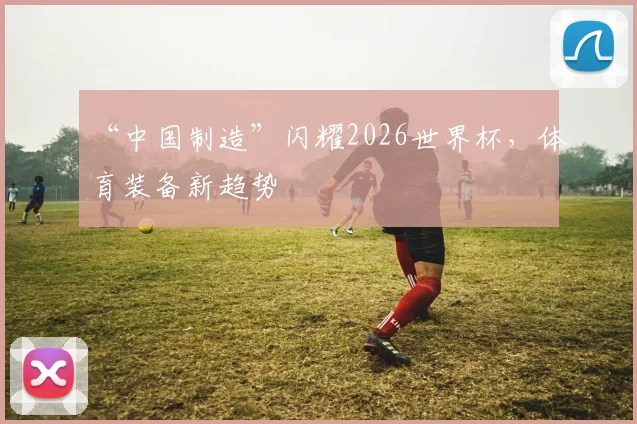 “中国制造”闪耀2026世界杯，体育装备新趋势
