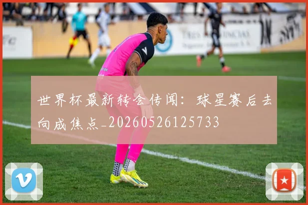 世界杯最新转会传闻：球星赛后去向成焦点_20260526125733