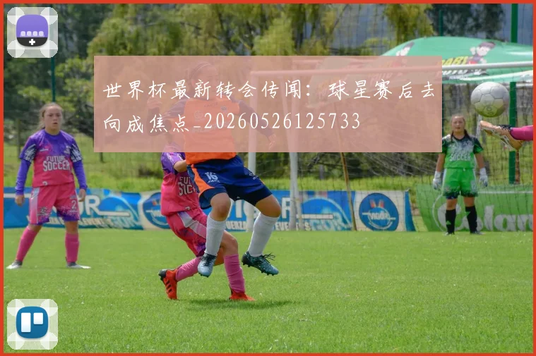 世界杯最新转会传闻：球星赛后去向成焦点_20260526125733