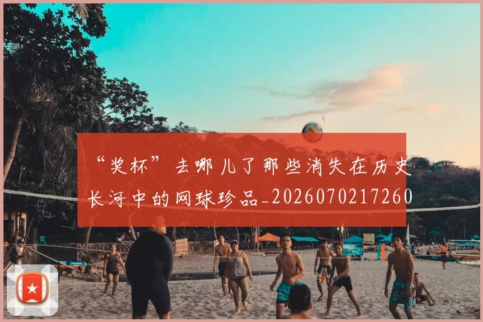 “奖杯”去哪儿了那些消失在历史长河中的网球珍品_20260702172601