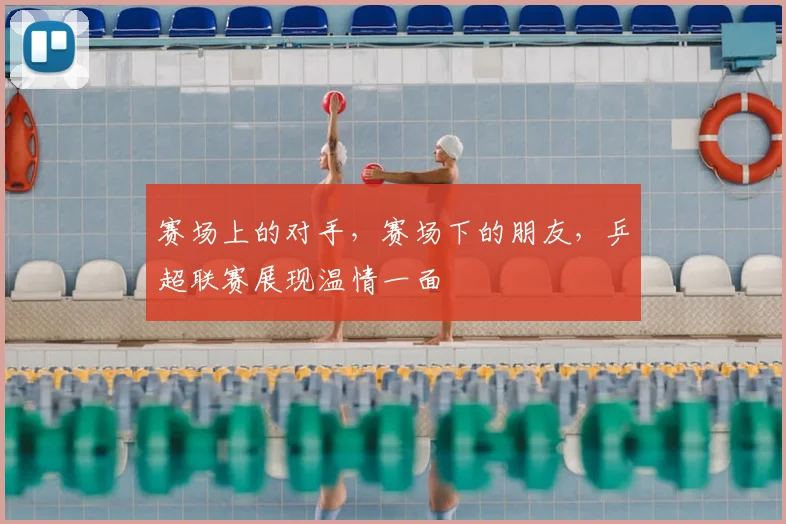 赛场上的对手，赛场下的朋友，乒超联赛展现温情一面